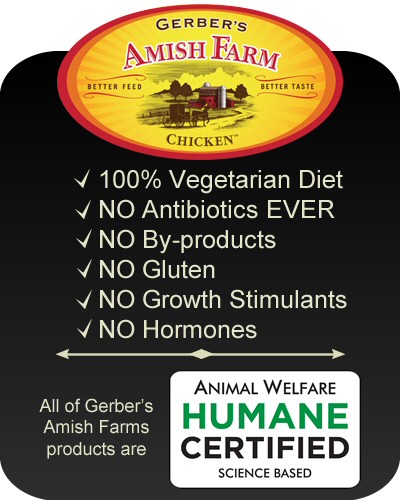 Gerber's Amish Farm Chicken - 100% vegetarian diet, no antibiotics, no by-products, no gluten, no growth stimulants, no hormones. All of Gerber's Amish Farms products are Animal Welfare Humane Certified
